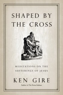 Shaped by the Cross: Meditations on the Sufferings of Jesus, By Ken Gire