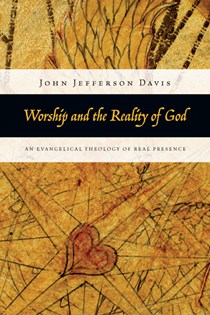 Worship and the Reality of God: An Evangelical Theology of Real Presence, By John Jefferson Davis
