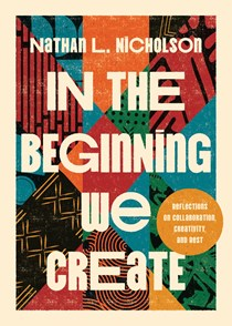 In the Beginning We Create: Reflections on Collaboration, Creativity, and Rest, By Nathan L. Nicholson