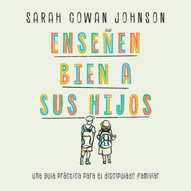 Enseñen bien a sus hijos: Una guía práctica para el discipulado familiar, By Sarah Cowan Johnson
